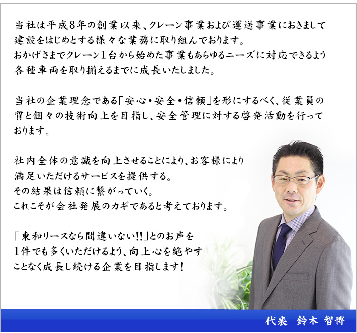 当社は平成8年の設立以来、安心、安全、信頼をモットーとして、クレーンによる高所作業、トラックによる運送事業を行っております。おもに東海3県を中心とし全国への手配も行っております。クレーン作業ではあらゆるニーズに対応できる各種クレーン及び品質の高いオペレーターを取り揃え、日々多様な作業に従事しております。この仕事は特殊かつ特別な技術を売っています。だからこそその技術にプライドを持って仕事をしています。「出来ない事はない! 一生懸命にやらせていただきます」が私のモットーです。また、運送事業では各種運搬車両を取り揃え、軽量から重量物までそれぞれの運搬に応じた安全運送に取り組んでおります。安全も含めた従業員のクオリティの高さが当社の自慢です。お客様に喜んでいただけるサービスを提供することによりお客様にご不便をおかけする事なく「次もぜひお願いしたい」と頼っていただける企業を目指し追及し続けます。代表 鈴木 智博